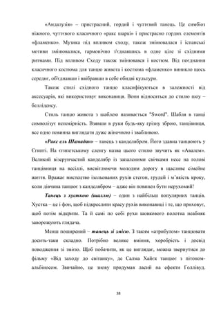 38
«Андалузія» – пристрасний, гордий і чуттєвий танець. Це симбіоз
ніжного, чуттєвого класичного «ракс шаркі» і пристрасно гордих елементів
«фламенко». Музика під впливом сходу, також змінювалася і іспанські
мотиви змінювалися, гармонічно з'єднавшись в одне ціле зі східними
ритмами. Під впливом Сходу також змінювався і костюм. Від поєднання
класичного костюма для танцю живота і костюма «фламенко» виникло щось
середнє, об'єднавши і ввібравши в себе обидві культури.
Також стилі східного танцю класифікуються в залежності від
аксесуарів, які використовує виконавиця. Вони відносяться до стилю шоу –
белліденсу.
Стиль танцю живота з шаблею називається "Sword". Шабля в танці
символізує непокірність. Взявши в руки будь-яку грізну зброю, танцівниця,
все одно повинна виглядати дуже жіночною і звабливою.
«Ракс ель Шамадан» – танець з канделябром. Його здавна танцюють у
Єгипті. На єгипетському сленгу назва цього стилю звучить як «Авалем».
Великий візерунчастий канделябр із запаленими свічками несе на голові
танцівниця на весіллі, висвітлюючи молодим дорогу в щасливе сімейне
життя. Вражає мистецтво ізольованих рухів стегон, грудей і м’якість кроку,
коли дівчина танцює з канделябром – адже він повинен бути нерухомий!
Танець з хусткою (шаллю) – один з найбільш популярних танців.
Хустка – це і фон, щоб підкреслити красу рухів виконавиці і те, що приховує,
щоб потім відкрити. Та й самі по собі рухи шовкового полотна неабияк
заворожують глядача.
Менш поширений – танець зі змією. З таким «атрибутом» танцювати
досить-таки складно. Потрібно велике вміння, хоробрість і досвід
поводження зі змією. Щоб побачити, як це виглядає, можна звернутися до
фільму «Від заходу до світанку», де Салма Хайєк танцює з пітоном-
альбіносом. Звичайно, це знову придумав ласий на ефекти Голлівуд.
 