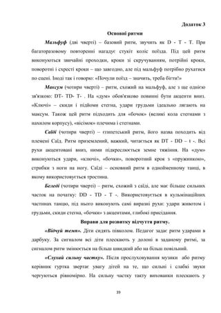 39
Додаток 3
Основні ритми
Мальфуф (дві чверті) – базовий ритм, звучить як D - Т - Т. При
багаторазовому повторенні нагадує стукіт коліс поїзда. Під цей ритм
виконуються звичайні проходки, кроки зі скручуванням, потрійні кроки,
поворотні і схресті кроки – що завгодно, але під мальфуф потрібно рухатися
по сцені. Іноді так і говорю: «Почули поїзд – значить, треба бігти!»
Максум (чотири чверті) – ритм, схожий на мальфуф, але з ще однією
зв'язкою: DT- TD- T- . На «дум» обов'язково повинні бути акценти вниз.
«Ключі» – скиди і підйоми стегна, удари грудьми ідеально лягають на
максум. Також цей ритм підходить для «бочок» (великі кола стегнами з
нахилом корпусу), «вісімок» плечима і стегнами.
Саїді (чотири чверті) – єгипетський ритм, його назва походить від
племені Саїд. Ритм приземлений, важкий, читається як DТ - DD – t -. Всі
рухи акцентовані вниз, ними підкреслюється земне тяжіння. На «дум»
виконуються удари, «ключі», «бочки», поворотний крок з «пружинкою»,
стрибки з ноги на ногу. Саїді – основний ритм в однойменному танці, в
якому використовується тростина.
Беледі (чотири чверті) – ритм, схожий з саїді, але має більше сильних
часток на початку: DD - ТD - Т -. Використовується в кульмінаційних
частинах танцю, під нього виконують самі виразні рухи: удари животом і
грудьми, скиди стегна, «бочки» з акцентами, глибокі присідання.
Вправи для розвитку відчуття ритму.
«Відчуй темп». Діти сидять півколом. Педагог задає ритм ударами в
дарбуку. За сигналом всі діти плескають у долоні в заданому ритмі, за
сигналом ритм змінюється на більш швидкий або на більш повільний.
«Слухай сильну частку». Після прослуховування музики або ритму
керівник гуртка звертає увагу дітей на те, що сильні і слабкі звуки
чергуються рівномірно. На сильну частку такту вихованки плескають у
 