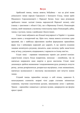 4
Вступ
Арабський танець, танець живота, bellydance – все це різні назви
унікального танцю народів Середнього і Близького Сходу, танцю країн
Південного Середземномор’я і Перської Затоки. Існує маса різновидів
арабського танцю: халіджі (танець народностей Перської затоки), саїді
(танець з тростиною з області Саїд, що в Верхньому Єгипті), Олександрія
(танець, який танцювали у великому єгипетському порту Олександрії), дабка,
танець з хусткою, танець з цимбалами і багато інших.
Східні танці набувають все більшої популярності в Україні і є чудовим
видом занять у позаурочний час. Крім того, танець живота естетично дуже
красивий, він є найбільш ефективним засобом формування гармонійних
форм тіла і неймовірно корисний для здоров'я. А ще заняття східними
танцями активізують розумову діяльність, адже спочатку треба запам’ятати
нову зв’язку, усвідомити, відпрацювати, і перевести в м’язову пам’ять.
Східні танці – справжня танцювальна терапія для дитячої психіки:
сором’язливі стануть більш відкритими, непосиди – спокійними, так як
навчаться направляти свою енергію в русло мистецтва. Східні танці
допоможуть зробити впевненими і координованими рухи, розвинуть почуття
ритму, дитина розкріпачиться, розкриється внутрішньо, стане впевненішою,
навчиться музикальності і мистецтву висловлювати свої почуття мовою
танцю.
Східний танець гармонійно поєднує в собі кілька, здавалося б,
непоєднуваних елементів: яскраві чіткі удари стегнами змінюються
плавними, текучими пластичними рухами, виконаними легко і грайливо.
Тряски – гармонійно зливаються з ритмом музики, довершуючи цю феєрію
краси і грації.
 