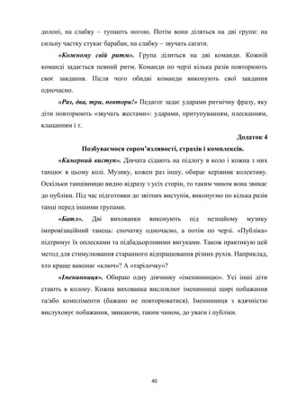 40
долоні, на слабку – тупають ногою. Потім вони діляться на дві групи: на
сильну частку стукає барабан, на слабку – звучать сагати.
«Кожному свій ритм». Група ділиться на дві команди. Кожній
команді задається певний ритм. Команди по черзі кілька разів повторюють
своє завдання. Після чого обидві команди виконують свої завдання
одночасно.
«Раз, два, три, повтори!» Педагог задає ударами ритмічну фразу, яку
діти повторюють «звучать жестами»: ударами, притупуванням, плесканням,
клацанням і т.
Додаток 4
Позбуваємося сором’язливості, страхів і комплексів.
«Камерний виступ». Дівчата сідають на підлогу в коло і кожна з них
танцює в цьому колі. Музику, кожен раз іншу, обирає керівник колективу.
Оскільки танцівницю видно відразу з усіх сторін, то таким чином вона звикає
до публіки. Під час підготовки до звітних виступів, виконуємо по кілька разів
танці перед іншими групами.
«Батл». Дві вихованки виконують під незнайому музику
імпровізаційний танець: спочатку одночасно, а потім по черзі. «Публіка»
підтримує їх оплесками та підбадьорливими вигуками. Також практикую цей
метод для стимулювання старанного відпрацювання різних рухів. Наприклад,
хто краще виконає «ключ»? А «тарілочку»?
«Іменинниця». Обираю одну дівчинку «іменинницю». Усі інші діти
стають в колону. Кожна вихованка висловлює іменинниці щирі побажання
та/або компліменти (бажано не повторюватися). Іменинниця з вдячністю
вислуховує побажання, звикаючи, таким чином, до уваги і публіки.
 