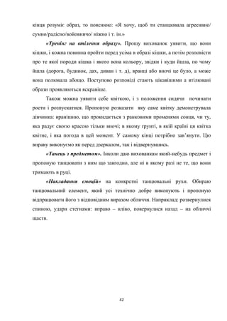 42
кінця розуміє образ, то пояснюю: «Я хочу, щоб ти станцювала агресивно/
сумно/радісно/войовничо/ ніжно і т. ін.»
«Тренінг на втілення образу». Прошу вихованок уявити, що вони
кішки, і кожна повинна пройти перед усіма в образі кішки, а потім розповісти
про те якої породи кішка і якого вона кольору, звідки і куди йшла, по чому
йшла (дорога, будинок, дах, диван і т. д), вранці або вночі це було, а може
вона полювала абощо. Поступово розповіді стають цікавішими а втілювані
образи проявляються яскравіше.
Також можна уявити себе квіткою, і з положення сидячи починати
рости і розпускатися. Пропоную розказати яку саме квітку демонструвала
дівчинка: вранішню, що прокидається з ранковими променями сонця, чи ту,
яка радує своєю красою тільки вночі; в якому ґрунті, в якій країні ця квітка
квітне, і яка погода в цей момент. У самому кінці потрібно зав’янути. Цю
вправу виконуємо як перед дзеркалом, так і відвернувшись.
«Танець з предметом». Інколи даю вихованкам який-небудь предмет і
пропоную танцювати з ним що завгодно, але ні в якому разі не те, що вони
тримають в руці.
«Накладання емоцій» на конкретні танцювальні рухи. Обираю
танцювальний елемент, який усі технічно добре виконують і пропоную
відпрацювати його з відповідним виразом обличчя. Наприклад: розвернулися
спиною, удари стегнами: вправо – вліво, повернулися назад – на обличчі
щастя.
 