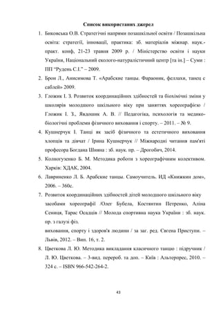 43
Список використаних джерел
1. Биковська О.В. Стратегічні напрями позашкільної освіти / Позашкільна
освіта: стратегії, інновації, практика: зб. матеріалів міжнар. наук.-
практ. конф, 21-23 травня 2009 р. / Міністерство освіти і науки
України, Національний еколого-натуралістичний центр [та ін.] – Суми :
ПП “Рудень С.І.” – 2009.
2. Брон Л., Анисимова Т. «Арабcкие танцы. Фараоник, феллахи, танец с
саблей» 2009.
3. Гложик І. З. Розвиток координаційних здібностей та біохімічні зміни у
школярів молодшого шкільного віку при заняттях хореографією /
Гложик І. З., Явдошик А. В. // Педагогіка, психологія та медико-
біологічні проблеми фізичного виховання і спорту. – 2011. – № 9.
4. Кушнерчук І. Танці як засіб фізичного та естетичного виховання
хлопців та дівчат / Ірина Кушнерчук // Міжнародні читання пам'яті
професора Богдана Шияна : зб. наук. пр. – Дрогобич, 2014.
5. Колногузенко Б. М. Методика роботи з хореографічним колективом.
Харків: ХДАК, 2004.
6. Лавриненко Л. Б. Арабские танцы. Самоучитель. ИД «Книжкин дом»,
2006. – 360с.
7. Розвиток координаційних здібностей дітей молодшого шкільного віку
засобами хореографії /Олег Бубела, Костянтин Петренко, Аліна
Сениця, Тарас Осадців // Молода спортивна наука України : зб. наук.
пр. з галузі фіз.
виховання, спорту і здоров'я людини / за заг. ред. Євгена Приступи. –
Львів, 2012. – Вип. 16, т. 2.
8. Цветкова Л. Ю. Методика викладання класичного танцю : підручник /
Л. Ю. Цветкова. – 3-вид. перероб. та доп. – Київ : Альтерпрес, 2010. –
324 с. – ISBN 966-542-264-2.
 