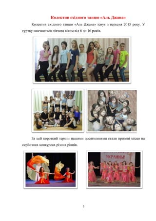 5
Колектив східного танцю «Аль Джана»
Колектив східного танцю «Аль Джана» існує з вересня 2015 року. У
гуртку навчаються дівчата віком від 6 до 16 років.
За цей короткий термін нашими досягненнями стали призові місця на
серйозних конкурсах різних рівнів.
 