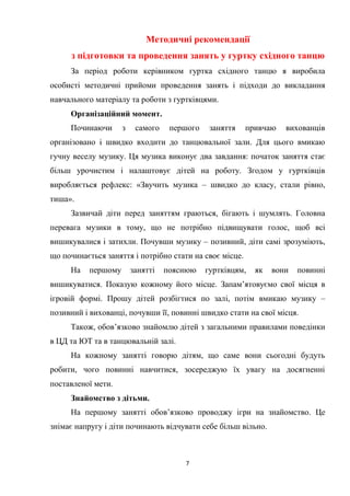 7
Методичні рекомендації
з підготовки та проведення занять у гуртку східного танцю
За період роботи керівником гуртка східного танцю я виробила
особисті методичні прийоми проведення занять і підходи до викладання
навчального матеріалу та роботи з гуртківцями.
Організаційний момент.
Починаючи з самого першого заняття привчаю вихованців
організовано і швидко входити до танцювальної зали. Для цього вмикаю
гучну веселу музику. Ця музика виконує два завдання: початок заняття стає
більш урочистим і налаштовує дітей на роботу. Згодом у гуртківців
виробляється рефлекс: «Звучить музика – швидко до класу, стали рівно,
тиша».
Зазвичай діти перед заняттям граються, бігають і шумлять. Головна
перевага музики в тому, що не потрібно підвищувати голос, щоб всі
вишикувалися і затихли. Почувши музику – позивний, діти самі зрозуміють,
що починається заняття і потрібно стати на своє місце.
На першому занятті пояснюю гуртківцям, як вони повинні
вишикуватися. Показую кожному його місце. Запам’ятовуємо свої місця в
ігровій формі. Прошу дітей розбігтися по залі, потім вмикаю музику –
позивний і вихованці, почувши її, повинні швидко стати на свої місця.
Також, обов’язково знайомлю дітей з загальними правилами поведінки
в ЦД та ЮТ та в танцювальній залі.
На кожному занятті говорю дітям, що саме вони сьогодні будуть
робити, чого повинні навчитися, зосереджую їх увагу на досягненні
поставленої мети.
Знайомство з дітьми.
На першому занятті обов’язково проводжу ігри на знайомство. Це
знімає напругу і діти починають відчувати себе більш вільно.
 