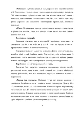 8
«Годинник». Гуртківці стають в коло, керівник стає в центр і закриває
очі. Повертається і рукою, неначе годинниковою стрілкою, вказує на дитину.
Той на кого показує стрілка – називає своє ім'я. Можна, також, пов’язати це з
поклоном, щоб дитина не тільки називала своє ім’я, але і робила при цьому
уклін (керівник має можливість відкоригувати правильність виконання
поклону).
«М’яч». Діти стають в коло, як у попередньому випадку, взяти м’ячик,
Керівник стає в центрі і кидає м’яч по черзі кожній дитині. Хто м’яч зловив –
називає своє ім’я.
Привітання й розігрів.
Новачкам пояснюю, що в хореографії привітання виконується за
допомогою жестів, а не слів, як у житті. Тому ми будемо вітатися і
прощатися на заняттях за допомогою поклону.
Під красиву повільну музику ми вітаємося. Долоні притиснуті одна до
одної на рівні грудей і робимо уклін. Повторюємо уклін декілька разів (з
новачками). Потім починаємо повільно протанцьовувати вісімки, робимо
нахили, кругові рухи, нескладні проходки, невелику холодну розтяжку.
Виробляємо звичку до правильної постави.
Вивчаємо (або згадуємо) правильну танцювальну поставу (хребет
розтягнутий вгору, шия вільна, плечі опущені, низ живота підібраний,
сідниці розслаблені, вага тіла посередині, ступні на невеликій відстані –
паралельні).
«Корона для принцеси». Керівник гуртка дає додому завдання: з
допомогою батьків виготовити і оздобити на свій смак корону. Діаметр 10 –
12 сантиметрів, висота – 8 – 10 сантиметрів. Підписані корони зберігаються у
танцювальній залі. На занятті підчас виконання проходок або інших вправ
одягаємо корону. Основна задача дитини: не дати короні впасти. Оскільки
картонна корона дуже легко падає з голови, то вихованки змушені рухатись
дуже обережно і граційно, тримаючи правильну поставу.
 