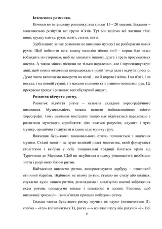 9
Інтенсивна розминка.
Починаємо інтенсивну розминку, яка триває 15 – 20 хвилин. Завдання –
максимально розігріти всі групи м’язів. Тут ми задіємо всі частини тіла:
шию, грудну клітку, руки, живіт, стегна, ноги.
Здебільшого за час розминки не вимикаю музику і не розбираємо нових
рухів. Щоб побачити всіх, кожну мелодію міняю лінії – перша йде назад
(обходить по сторонам, щоб не заважати іншим), друга і третя просуваються
вперед. А також міняю місцями не тільки паралельні, але і перпендикулярні
лінії, щоб кожна вихованка попрацювала в новій точці зали і відчула простір.
Дуже часто включаємо повороти на місці – по 8 вправо і вліво. І на п’яті, і на
носках, і на повній ступні, і з махами головою та з різними позиціями рук. Це
прекрасно тренує і розвиває вестибулярний апарат.
Розвиток відчуття ритму.
Розвиток відчуття ритму – основна складова хореографічного
виховання. Музикальність можна назвати найважливішою якістю
хореографії. Тому навчання мистецтву танцю має відбуватися паралельно з
розвитком музичного сприйняття: діти вчаться розуміти, слухати і чути
музику, органічно з’єднувати в єдине ціле музику і рух.
Вивчення будь-якого танцювального стилю починається з вивчення
музики. Східні танці – це дуже великий пласт мистецтва, який формувався
століттями і ввібрав у себе танцювальні традиції багатьох країн від
Туреччини до Марокко. Щоб не загубитися в цьому різноманітті, необхідно
знати і розрізняти базові ритми.
Найчастіше вивчаємо ритми, використовуючи дарбуку – невеликий
етнічний барабан. Відбиваю на ньому ритми, стукаю по столу або колінах,
слухаємо аудіо записи ритмів, розглядаємо і аналізуємо наочні зображення
схем ритмів, проказуємо вголос і плескаємо в долоні. Головне, щоб
вихованці зрозуміли і запам’ятали принцип побудови ритму.
Сильна частка будь-якого ритму звучить як «дум» (позначається D),
слабка – «тек» (позначається Т), риска «–» означає паузу або рахунок «і». Всі
 