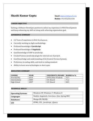 Shashi Kumar Gupta Email:skgtouch@gmail.com
Jai j Mobile:+91-8722561534
CAREER OBJECTIVE
Seeking a Software Developer position to utilize my experience in Web Development
and keep enhancing my skill set along with achieving organization goal.
EXPERIENCE SUMMARY
• 2.2 Years of experience in Web Development.
• Currently working on Agile methodology.
• Profound knowledge of JavaScript.
• Profound knowledge of AngularJs.
• Good knowledge of OOP in JavaScript.
• Created Various JavaScript plugin for internal use of project.
• Good knowledge and understanding of Git (Control Version System).
• Proficiency in coding skills, and stick to coding standard.
• Ability to learn new technologies in short span.
EDUCATION SUMMARY
COURSE YEAR UNIVERSITY/BOARD MARKS in %
B.tech(CSE) 2014 UPTU,Uttar Pradesh 72.7
Intermediate 2009 U.P. Board 71.2
High School 2007 U.P. Board 68.5
TECHNICAL SKILLS:
Operating Systems Windows XP, Windows 7, Windows 8
Languages NodeJs, AngularJs, Core Java , J2ee, Spring MVC
Databases Mongo DB, MySQL
GUI HTML, CSS, , JavaScript , jQuery
 