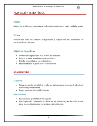 Administración de tecnologías de información



PLANEACIÓN ESTRATÉGICA


Misión
Ofrecer los productos y tendencias actuales del mercado con la mejor calidad y precio.



Visión
Posicionarse como una empresa vanguardista y cumplir con las necesidades de
nuestros clientes siempre.



Objetivos Específicos
      Contar con los productos más nuevos del mercado
      Ofrecer la mejor atención a nuestros clientes
      Brindar comodidad en sus instalaciones
      Mantenernos en el gusto de los consumidores



ANALISIS FODA


Fortalezas

      Tener una amplia variedad de productos (calzado, ropa, accesorios), además de
       la atención personalizada.
      Buena ubicación del establecimiento

Oportunidades

      La publicidad que ha tenido en negocio.
      Que la gente ha comentado la calidad de los productos y los servicios lo cual
       pone al negocio como una buena opción para comprar.




                                             3
 
