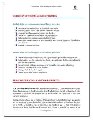 Administración de tecnologías de información




DETECCIÓN DE NECESIDADES DE OPERACIÓN


Análisis de las necesidades operativas del nivel operativo

       Conocer el mercado al que va dirigida la mercancía
       Contar con una buena relación con nuestros clientes
       Asegurar que la mercancía llegue a los clientes
       Tener una excelente relación con los proveedores
       Saber cuáles son las necesidades de los clientes
       Crear ventajas con respecto a la competencia en cuanto a precio y facilidad de
       adquisición
       Otorgar precios accesibles



Análisis de las necesidades para el nivel medio, operativo

       Tener conocimiento del calzado, ropa y accesorios que se venden al publico
       Saber cuáles son los gustos de los clientes dependiendo de la temporada en la
       que nos encontremos
       Contar con un catálogo como muestrario para los clientes de la boutique
       Resolver interrogantes de los clientes
       Otorgar facilidades de compra
       Tener buena relación con los clientes



MODELO DE PROCESOS Y NEGOCIO PROPUESTO


B2C (Business-to-Consumer «del negocio al consumidor») La empresa lo utiliza para
llegar directamente al cliente o usuario final. Por hacer más clara la utilización de este
modelo en la boutique un ejemplo sencillo es la compra de zapatos en el local por
parte de un cliente.

Es importante señalar que el éxito de B2C depende de su facilidad de pago que puede
ser por medio de tarjetas de crédito, contra reembolsos o el más utilizado en efectivo.
En la venta de zapatos, ropa y accesorias las ventajas que se ven reflejadas al
implementar dicho modelo son la compra más rápida y cómoda, las ofertas y los

                                             5
 