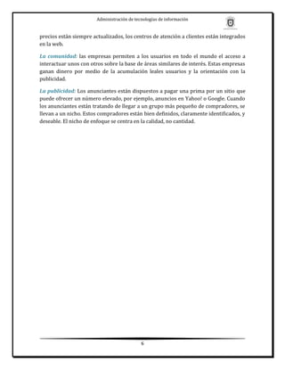 Administración de tecnologías de información


precios están siempre actualizados, los centros de atención a clientes están integrados
en la web.

La comunidad: las empresas permiten a los usuarios en todo el mundo el acceso a
interactuar unos con otros sobre la base de áreas similares de interés. Estas empresas
ganan dinero por medio de la acumulación leales usuarios y la orientación con la
publicidad.

La publicidad: Los anunciantes están dispuestos a pagar una prima por un sitio que
puede ofrecer un número elevado, por ejemplo, anuncios en Yahoo! o Google. Cuando
los anunciantes están tratando de llegar a un grupo más pequeño de compradores, se
llevan a un nicho. Estos compradores están bien definidos, claramente identificados, y
deseable. El nicho de enfoque se centra en la calidad, no cantidad.




                                             6
 