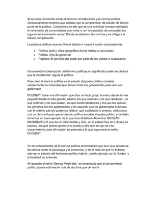 Al anunciar el estudio sobre el derecho constitucional y la ciencia política,
necesariamente tenemos que señalar que la comprensión de estudio de dichos
punto es la política. Concluimos de ella que es una actividad humana realizada
en el anterior de comunidades con miras o con el propósito de conquistar los
lugares de dominación social. Donde se elaboran las normas y se obliga a el
debido cumplimiento.

La palabra política nace en Grecia clásica y muestra cuatro connotaciones

     y   Política (polis): Área geográfica donde habita la comunidad
     y   Politike: Arte de gobernar
     y   Poplítea: El ejercicio del poder por parte de los politos o ciudadanos.



Conociendo la descripción del término políticay su significado podemos deducir
que la constitución regu la la política.

Pues bien la ciencia política es el estudio del poder político consiste
simplemente en la facultad que tienen todos los gobernantes para con sus
gobernado

DUGGUIT, hace una afirmación que dice: en todo grupo humano desde el mas
pequeño hasta el más grande, existen los que mandan y los que obedecen , el
que ordenan y los que acatan, los que toman decisiones y los que las aplican,
los primeros son los gobernantes y los segundo son los gobernados entonces
con el anterior párrafo podemos reitera r que estableció lo anterior, deducimos
con un claro enfoque que la ciencia política estudias el poder político y también
tomemos un claro ejemplo de lo que dice el italiano -florentino NICOLAS
MAQUIAVELLO que da un claro detalle y dice, en el estado hay do s clases de
fuerzas una que quiere oprimir a el pueblo y otra que se opo ne a tal
requerimiento, esta afirmación es parecida a la que argumenta el señor
DUGGUIT.



En los antecedentes de la ciencia política encontramos que tuvo que separarse
de ciencia como la sociología y la economía, y en el caso de que no hubiese
sido así el estudio del fenómeno político habría podido abordar con la fluidez y
la facilidad de entender.

Al respecto el señor George Vedel dijo: es lamentable que el pensamiento
político actual está hecho más de doctrina que de teoría
 