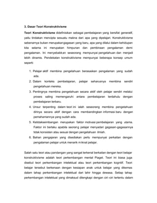 3. Dasar Teori Konstruktivisme

Teori Konstruktivisme didefinisikan sebagai pembelajaran yang bersifat generatif,
yaitu tindakan mencipta sesuatu makna dari apa yang dipelajari. Konstruktivisme
sebenarnya bukan merupakangagasan yang baru, apa yang dilalui dalam kehidupan
kita    selama     ini   merupakan   himpunan     dan    pembinaan     pengalaman    demi
pengalaman. Ini menyebabkan seseorang mempunyai pengetahuan dan menjadi
lebih dinamis. Pendekatan konstruktivisme mempunyai beberapa konsep umum
seperti:

       1. Pelajar aktif membina pengetahuan berasaskan pengalaman yang sudah
          ada.
       2. Dalam    konteks    pembelajaran,    pelajar    seharusnya    membina     sendiri
          pengetahuan mereka.
       3. Pentingnya membina pengetahuan secara aktif oleh pelajar sendiri melalui
          proses    saling   memengaruhi      antara    pembelajaran   terdahulu   dengan
          pembelajaran terbaru.
       4. Unsur terpenting dalam teori ini ialah seseorang membina pengetahuan
          dirinya secara aktif dengan cara membandingkan informasi baru dengan
          pemahamannya yang sudah ada.
       5. Ketidakseimbangan merupakan faktor motivasi pembelajaran yang utama.
          Faktor ini berlaku apabila seorang pelajar menyadari gagasan-gagasannya
          tidak konsisten atau sesuai dengan pengetahuan ilmiah.
       6. Bahan pengajaran yang disediakan perlu mempunyai perkaitan dengan
          pengalaman pelajar untuk menarik m iknat pelajar.


Salah satu teori atau pandangan yang sangat terkenal berkaitan dengan teori belajar
konstruktivisme adalah teori perkembangan mental Piaget. Teori ini biasa juga
disebut teori perkembangan intelektual atau teori perkembangan kognitif. Teori
belajar tersebut berkenaan dengan kesiapan anak untuk belajar yang dikemas
dalam tahap perkembangan intelektual dari lahir hingga dewasa. Setiap tahap
perkembangan intelektual yang dimaksud dilengkapi dengan ciri -ciri tertentu dalam
 