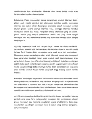 mengkonstruksi ilmu pengetahuan. Misalnya, pada tahap sensori motor anak
berpikir melalui gerakan atau perbuatan.


Selanjutnya, Piaget menegaskan bahwa pengetahuan tersebut dibangun dalam
pikiran anak melalui asimilasi dan akomodasi. Asimilasi adalah penyerapan
informasi baru dalam pikiran. Sedangkan, akomodasi adalah menyusun kembali
struktur pikiran karena adanya informasi baru, sehingga informasi tersebut
mempunyai tempat atau ruang. Pengertian tentang akomodasi yang lain adalah
proses mental yang meliputi pembentukan skema baru yang cocok dengan
ransangan baru atau memodifikasi skema yang sudah ada sehingga cocok dengan
rangsangan itu.


Vygotsky berpendapat tidak jauh dengan Piaget, bahwa tiap siswa membentuk
pengetahuan sebagai hasil dari pemikiran dan kegiatan siswa itu sen diri melalui
bahasa. Teori Vygotsky lebih menekankan pada aspek social dari pembelajaran.
Menurutnya, proses pembelajaran akan terjadi bila anak beekrja atau menangani
tugas yang belum dipelajari, namun tugas tersebut masih dalam jangkauan anak
yang disebut dengan zone of proximal development (daerah tingkat perkembangan
sedikit di atas aerah perkembangan seseorang sendiri. Vygotsky yakin bahwa fungsi
mental yang lebih tinggi pada umumnya muncul dalam percakapan dan kerjasama
antar individu sebelum fungsi mental yang lebih tinggi terserap dalam individu
tersebut.


Rutherford dan Ahlgren berpendapat bahawa murid mempunyai ide mereka sendiri
tentang semua hal, di mana ada yang betul dan ada yang salah. Jika pemahaman
dan miskonsepsi ini diabaikan atau tidak di tangani dengan baik, pemahaman atau
kepercayaan asal mereka itu akan tetap kekal walaupun dalam pemeriksaan mereka
mungkin memberi jawapan seperti yang dikehendaki oleh guru.


John Dewey menguatkan lagi teori konstruktivisme ini dengan mengatakan bahawa
pendidik yang cakap harus melaksanakan pengajaran dan pembelajaran sebagai
proses menyusun atau membina pengalaman secara lanjut/kontinyu. Beliau juga
menekankan kepentingan penyertaan murid di dalam setiap aktivitas pengajaran
dan pembelajaran.
 