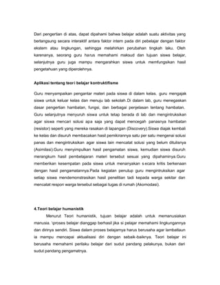 Dari pengertian di atas, dapat dipahami bahwa belajar adalah suatu aktivitas yang
berlangsung secara interaktif antara faktor intern pada diri pebelajar dengan faktor
ekstern atau lingkungan, sehingga melahirkan perubahan tingkah laku. Oleh
karenanya, seorang guru ha rus memahami maksud dan tujuan siswa belajar,
selanjutnya guru juga mampu mengarahkan siswa untuk memfungsikan hasil
pengetahuan yang diperolehnya.


Aplikasi tentang teor i belajar kontruktifisme

Guru menyampaikan pengantar materi pada siswa di dalam kelas. guru mengajak
siswa untuk keluar kelas dan menuju lab sekolah.Di dalam lab, guru menegaskan
dasar pengertian hambatan, fungsi, dan berbagai penjelasan tentang hambatan.
Guru selanjutnya menyuruh siswa untuk tetap berada di lab dan mengintruksikan
agar siswa mencari solusi apa saja yang dapat mencegah panasnya hambatan
(resistor) seperti yang mereka rasakan di lapangan (Discovery).Siswa diajak kembali
ke kelas dan disuruh membacakan hasil pemikirannya satu per satu mengenai solusi
panas dan mengintruksikan agar siswa lain mencatat solusi yang belum ditulisnya
(Asimilasi).Guru menyimpulkan hasil pengamatan siswa, kemudian siswa disuruh
merangkum hasil pembelajaran materi tersebut sesuai yang dipahaminya.Guru
memberikan kesempatan pada siswa untuk menanyakan s ecara kritis berkenaan
dengan hasil pengamatannya.Pada kegiatan penutup guru mengintruksikan agar
setiap siswa mendemonstrasikan hasil penelitian tadi kepada warga sekitar dan
mencatat respon warga tersebut sebagai tugas di rumah (Akomodasi).




4.Teori belajar humanistik
      Menurut Teori humanistik, tujuan belajar adalah untuk memanusiakan
manusia. proses belajar dianggap berhasil jika si pelajar memahami lingkungannya
dan dirinya sendiri. Siswa dalam proses belajarnya harus berusaha agar lambatlaun
ia mampu mencapai aktualisasi diri dengan sebaik-baiknya. Teori belajar ini
berusaha memahami perilaku belajar dari sudut pandang pelakunya, bukan dari
sudut pandang pengamatnya.
 