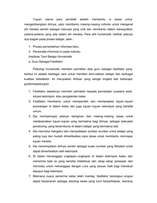 Tujuan    utama    para    pendidik   adalah   membantu   si   siswa   untuk
mengembangkan dirinya, yaitu membantu masing-masing individu untuk mengenal
diri mereka sendiri sebagai manusia yang unik dan membantu dalam mewujudkan
potensi-potensi yang ada dalam diri mereka. Para ahli humanistik melihat adanya
dua bagian pada proses belajar, ialah :

   1. Proses pemerolehan informasi baru,
   2. Personalia informasi ini pada individu.
   Implikasi Teori Belajar Humanistik
   a. Guru Sebagai Fasilitator

      Psikologi humanistik memberi perhatian atas guru sebagai fasilitator yang
berikut ini adalah berbagai cara untuk memberi kem udahan belajar dan berbagai
kualitas sifasilitator. Ini merupakan ikhtisar yang sangat singkat dari beberapa
guidenes(petunjuk):

   1. Fasilitator sebaiknya memberi perhatian kepada penciptaan suasana awal,
      situasi kelompok, atau pengalaman kelas
   2. Fasilitator membantu untuk memperoleh dan memperjelas tujuan -tujuan
      perorangan di dalam kelas dan juga tujuan -tujuan kelompok yang bersifat
      umum.
   3. Dia mempercayai adanya keinginan dari masing -masing siswa untuk
      melaksanakan tujuan-tujuan yang bermakna bagi dirinya, sebaga i kekuatan
      pendorong, yang tersembunyi di dalam belajar yang bermakna tadi.
   4. Dia mencoba mengatur dan menyediakan sumber -sumber untuk belajar yang
      paling luas dan mudah dimanfaatkan para siswa untuk membantu mencapai
      tujuan mereka.
   5. Dia menempatkan dirinya sendiri sebagai suatu sumber yang fleksibel untuk
      dapat dimanfaatkan oleh kelompok.
   6. Di dalam menanggapi ungkapan -ungkapan di dalam kelompok kelas, dan
      menerima baik isi yang bersifat intelektual dan sikap -sikap perasaan dan
      mencoba untuk menanggapi dengan cara yang sesuai, baik bagi individual
      ataupun bagi kelompok
   7. Bilamana cuaca penerima kelas telah mantap, fasilitator berangsur -sngsur
      dapat berperanan sebagai seorang siswa yang turut berpartisipasi, seorang
 