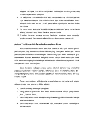 anggota kelompok, dan turut menyatakan pendangann ya sebagai seorang
       individu, seperti siswa yang lain.
   8. Dia mengambil prakarsa untuk ikut serta dalam kelompok, perasaannya dan
       juga pikirannya dengan tidak menuntut dan juga tidak memaksakan, tetapi
       sebagai suatu andil secara pribadi yang boleh saja digunak an atau ditolak
       oleh siswa
   9. Dia harus tetap waspada terhadap ungkapan -ungkapan yang menandakan
       adanya perasaan yang dalam dan kuat selama belajar
   10. Di dalam berperan sebagai seorang fasilitator, pimpinan harus mencoba
       untuk menganali dan menerima keterbatasan -keterbatasannya sendiri.


Aplikasi Teori Humanistik Terhadap Pembelajaran Siswa

       Aplikasi teori humanistik lebih menunjuk pada ruh atau spirit selama proses
pembelajaran yang mewarnai metode -metode yang diterapkan. Peran guru dalam
pembelajaran humanistik adalah menjadi fasilitator bagi para siswa sedangkan guru
memberikan motivasi, kesadaran mengenai makna belajar dalam kehidupan siswa.
Guru memfasilitasi pengalaman belajar kepada siswa dan mendampingi siswa untuk
memperoleh tujuan pembelajaran.

       Siswa berperan sebagai pelaku utama (student center) yang memaknai
proses pengalaman belajarnya sendiri. Diharapkan siswa memahami potensi diri ,
mengembangkan potensi dirinya secara positif dan meminimalkan potensi diri yang
bersifat negatif.

       Tujuan pembelajaran lebih kepada proses belajarnya daripada hasil belajar.
Adapun proses yang umumnya dilalui adalah :

   1. Merumuskan tujuan belajar yang jelas
   2. Mengusahakan partisipasi aktif siswa melalui kontrak belajar yang bersifat
       jelas , jujur dan positif.
   3. Mendorong siswa untuk mengembangkan kesanggupan siswa untuk belajar
       atas inisiatif sendiri
   4. Mendorong siswa untuk peka berpikir kritis, memaknai proses pembelajaran
       secara mandiri
 