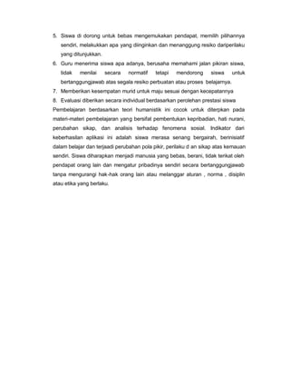 5. Siswa di dorong untuk bebas mengemukakan pendapat, memilih pilihannya
   sendiri, melakukkan apa yang diinginkan dan menanggung resiko dariperilaku
   yang ditunjukkan.
6. Guru menerima siswa apa adanya, berusaha memahami jalan pikiran siswa,
   tidak   menilai     secara   normatif   tetapi   mendorong     siswa    untuk
   bertanggungjawab atas segala resiko perbuatan atau proses belajarnya.
7. Memberikan kesempatan murid untuk maju sesuai dengan kecepatannya
8. Evaluasi diberikan secara individual berdasarkan perolehan prestasi siswa
Pembelajaran berdasarkan teori humanistik ini cocok untuk diterpkan pada
materi-materi pembelajaran yang bersifat pembentukan kepribadian, hati nurani,
perubahan sikap, dan analisis terhadap fenomena sosial. Indikator dari
keberhasilan aplikasi ini adalah siswa merasa senang bergairah, berinisiatif
dalam belajar dan terjaadi perubahan pola pikir, perilaku d an sikap atas kemauan
sendiri. Siswa diharapkan menjadi manusia yang bebas, berani, tidak terikat oleh
pendapat orang lain dan mengatur pribadinya sendiri secara bertanggungjawab
tanpa mengurangi hak-hak orang lain atau melanggar aturan , norma , disiplin
atau etika yang berlaku.
 