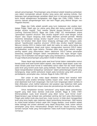 sebuah penyimpangan. Penyimpangan yang dimaksud adalah terjadinya perbedaan
cara dalam memperoleh sebuah struktur yang sama oleh seorang individu. Dari
beberapa hasil pengembangan penelitian dalam teori ini ternyata penyimpangan ini
lazim terjadi sebagaimana diungkapkan oleh Biggs dan Collis (1982). Fakta ini
memicu sebuah pengembangan teori dari teori Piaget yang dikenal dengan neo-
Piagetian theories.

         Biggs dan Collis adalah peneliti yang turut melakukan dan analisis teori
belajar Piaget. Salah satu isu utama yang dikaji oleh kedua peneliti ini berkaitan
dengan struktur kognitif. Teori mereka dikenal dengan Structure of Observed
Learning Outcomes (SOLO). Biggs dan Collis (1982: 22) membedakan antara
³generalized cognitive structure´ atau struktur kognitif umum anak dengan ³actual
respon´ atau respon langsung anak ketika diberikan perintah -perintah. Mereka
menerima kebeadaan konsep struktur kognitif umum namun mereka menyakini
bahwa hal tersebut tidak dapat diukur langsung sehingga perlu mengacu pada
sebuah ³hypothesized cognitive structure´ (HCS) atau struktur kognitif hipotesis.
Menurut mereka HCS ini relative lebih stabil dari waktu ke waktu serta bebas dari
pengaruh pembelajaran disaat anak diukur menggunakan taxonomi SOLO dalam
menyelesaikan suatu tugas tertentu. Penekan pada suatu tugas tertentu sangat
penting seperti yang diasumsikan dalam taksonomi SOLO bahwa penampilan
seseorang sangatlah beragam dalam menyelesaikan satu tugas dengan tugas
lainnya, hal ini berkaitan erat dengan logika yang mendasarinya, selanjutnya asumsi
ini juga meliputi penyimpangan yang dalam model ini dikatakan:

        Siswa dapat saja berada pada awal level formal dalam matematika namun
berada pada level awal konkrit dalam sejarah, atau bahkan dapat terjadi, suatu hari
siswa berada pada level formal di matematika namun dilain hari dia masih berada
pada level yang konkrit pada topik yyang berbeda. Hasil observasi seperti ini tidak
dapat mengindikasikan terdapatnya ³pertukaran´ dalam perkembangan kognitif yang
berlangsung, tetapi sedikit pertukaran terjadi pada konstruksi yang lebih proximal ,
pembelajaran, penampilan atau motivasi. Biggs & Collis (1991:60)

         Dari uraian di atas maka dapat dikatakan bahwa teori tersebut lebih
menekankan pada analisis terhadap kualitas respon anak. Untuk melihat respon
anak diperlukan butir-butir rangsangan. Dan butir-butir rangsangan dalam konteks ini
tidak difokuskan untuk melihat kebenaran dari jawaban saja melainkan lebih pada
melihat struktur alamiah dari respon siswa dan perubahannya dari waktu ke waktu.

         Untuk menjelaskan konsep ³pertukaran´ yang terjadi dalam pertumbuhan
kognitif yang tidak biasa diantara anak-anak sekolah, Biggs & Collis (1991:
60)menyediakan suatu level tersendiri yang diberi nama ³ post formal mode´.
Bagaimanapun juga terdapat satu perbedaan penting dari teori yang dikemukakan
Piaget yaitu ketika mode atau level baru mulai muncul, ini tidak akan menggantikan
level yang lama begitu saja melainkan dapat berkembang bersamaan. Oleh karena
itu mode-model tersebut tumbuh sejak lahir hingga dewasa. Level terakhir adalah
batas tertinggi dari proses abstraksi yang dapat ditunju kkan anak, bukan seluruh
penampilan yang harus menyesuaikan dengan level -nya. Secara khusus, ketika
semakin banyak mode yang memungkinkan maka multi-modal fungsioning menjadi
normanya.
 