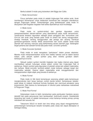 Berikut adalah 5 mode yang diutarakan oleh Biggs dan Collis:
       1. Mode Sensorimotor

        Focus perhatian pada mode ini adalah lingkungan fisik sekitar anak. Anak
membangun kemampuan untuk melakukan koordinasi dan mengatur interaksinya
dengan lingkungan sekitar. Perkembangan yang berkelanjutan pada mode ini
ditunjukkan oleh kegiatan -kegiatan fisik ketika diperolehnya tacit knowledge.

       2. Mode Iconic

          Pada mode ini symbol-simbol dan gambar digunakan untuk
merepresentasikan elemen-elemen yang diperolehnya pada mode sensorimotor.
Tanda-tanda tersebut digunakan sebagai peran pengganti dari komunikasi oral.
Cirri-ciri dari anak yang berada pada mode ini antara lain sering menggunakan
strategi menebak, senang menggunakan alat peraga dan senang membuat
gambaran-gambaran mental. Mode sensorimotor dan iconic adalah mode -mode
alamiah dari seorang manusia yang berkembang secara alamiah juga. Sedangkan
target pertama dari sekolah formal ada pada mode concrete symbolic.

       3. Mode Concrete Symbolic

        Pada mode ini anak mengalami ³pertukaran´ dalam proses abstraksi.
Mereka mulai merepresentasikan dunia fisik melalui bahasa oral ke dalam bentuk
tulisan, yaitu sebuah system symbol yang akan mereka gunakan dalam
kehidupannya di dunia.

        Sebuah system symbol memiliki tingkatan dan logika internal yang dapat
memfasilitasi sebuah hubungan antara sistem simbol dan li ngkungan fisik di
sekitarnya. Sistem symbol yang digunakan di sekolah antara lain adalah matematika
dan bahasa. Mode concrete symbolic adalah mode terbesar sebagai target dari
matematika sekolah. Karena dalam matematika anak menggambarkan dan
mengoperasikan objek-objek yang berada di sekitarnya.

       4. Mode Formal

        Pada mode ini titik berat kemampuan sesorang adalah pada kemampuan
mengkonstruksi teori tanpa bantuan contoh benda konkrit. Kemampuan berpikir
pada tahap ini meliputi membuat formula hipotesis dan mem buat penalaran yang
proporsional. Oleh karena itu kemampuan ini dituntut pada mahasiswa -mahasiswa
di Perguruan Tinggi.

       5. Mode Post Formal

        Keberadaan mode ini lebih menekankan pada pembuatan hipotesis secara
deduktif dari pada penyusunan teori berdasarkan bukti-bukti empiris. Karakteristik
terpenting dari mode ini adalah kemampuan untuk bertanya tentang prinsip -prinsip
mendasar dari sesuatu hal.

       Taksonomi SOLO ini terdiri dari lima tahap yang dapat menggambarkan
perkembangan kemampuan berpikir kompleks pada siswa dan dapat diterapkan di
berbagai bidang.
 