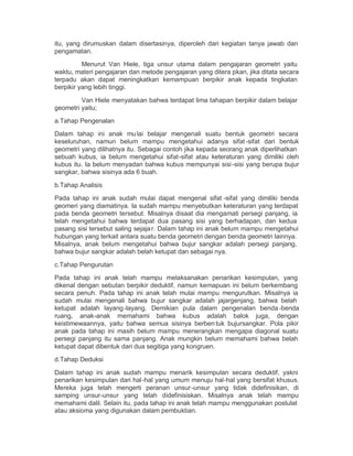 itu, yang dirumuskan dalam disertasinya, diperoleh dari kegiatan tanya jawab dan
pengamatan.
          Menurut Van Hiele, tiga unsur utama dalam pengajaran geometri yaitu
waktu, materi pengajaran dan metode pengajaran yang ditera pkan, jika ditata secara
terpadu akan dapat meningkatkan kemampuan berpikir anak kepada tingkatan
berpikir yang lebih tinggi.

         Van Hiele menyatakan bahwa terdapat lima tahapan berpikir dalam belajar
geometri yaitu;

a.Tahap Pengenalan

Dalam tahap ini anak mu lai belajar mengenali suatu bentuk geometri secara
keseluruhan, namun belum mampu mengetahui adanya sifat -sifat dari bentuk
geometri yang dilihatnya itu. Sebagai contoh jika kepada seorang anak diperlihatkan
sebuah kubus, ia belum mengetahui sifat-sifat atau keteraturan yang dimiliki oleh
kubus itu. Ia belum menyadari bahwa kubus mempunyai sisi -sisi yang berupa bujur
sangkar, bahwa sisinya ada 6 buah.

b.Tahap Analisis

Pada tahap ini anak sudah mulai dapat mengenal sifat -sifat yang dimiliki benda
geomeri yang diamatinya. Ia sudah mampu menyebutkan keteraturan yang terdapat
pada benda geometri tersebut. Misalnya disaat dia mengamati persegi panjang, ia
telah mengetahui bahwa terdapat dua pasang sisi yang berhadapan, dan kedua
pasang sisi tersebut saling sejaja r. Dalam tahap ini anak belum mampu mengetahui
hubungan yang terkait antara suatu benda geometri dengan benda geometri lainnya.
Misalnya, anak belum mengetahui bahwa bujur sangkar adalah persegi panjang,
bahwa bujur sangkar adalah belah ketupat dan sebagai nya.

c.Tahap Pengurutan

Pada tahap ini anak telah mampu melaksanakan penarikan kesimpulan, yang
dikenal dengan sebutan berpikir deduktif, namun kemapuan ini belum berkembang
secara penuh. Pada tahap ini anak telah mulai mampu mengurutkan. Misalnya ia
sudah mulai mengenali bahwa bujur sangkar adalah jajargenjang, bahwa belah
ketupat adalah layang -layang. Demikian pula dalam pengenalan benda -benda
ruang, anak-anak memahami bahwa kubus adalah balok juga, dengan
keistimewaannya, yaitu bahwa semua sisinya berben tuk bujursangkar. Pola pikir
anak pada tahap ini masih belum mampu menerangkan mengapa diagonal suatu
persegi panjang itu sama panjang. Anak mungkin belum memahami bahwa belah
ketupat dapat dibentuk dari dua segitiga yang kongruen.
d.Tahap Deduksi

Dalam tahap ini anak sudah mampu menarik kesimpulan secara deduktif, yakni
penarikan kesimpulan dari hal-hal yang umum menuju hal-hal yang bersifat khusus.
Mereka juga telah mengerti peranan unsur -unsur yang tidak didefinisikan, di
samping unsur-unsur yang telah didefinisiskan. Misalnya anak telah mampu
memahami dalil. Selain itu, pada tahap ini anak telah mampu menggunakan postulat
atau aksioma yang digunakan dalam pembuktian.
 