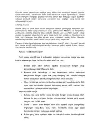 Postulat dalam pembuktian segitiga yang sama dan sebangun, seperti postulat
sudut-sudut-sudut, sisi-sisi-sisi atau sudut-sisi-sudut, dapat dipahaminya, namun
belum mengerti mengapa postulat tersebut benar dan mengapa dapat dijadikan
sebagai postulat dalam cara -cara pebuktian dua segitiga yang sama dan
sebangun(kongruen).
e.Tahap Akurasi

Dalam tahap ini anak telah mulai menyadari betapa pentingnya ketepatan dari
prinsip-prinsip dasar yang melandasi suatu pembuktian. Misalnya ia mengetahui
pentingnya aksioma -aksioma atau postulat-postulat dari geometri Euclid. Tahap
akurasi merupakan tahap berpikir yang tinggi, rumit dan kompleks. Oleh karena itu
tidak mengherankan jika tidak semua anak, meskipun sudah duduk dibangku
sekolah lanjutan atas, masih belum sampai pada tahap berpikir ini.
Paparan di atas baru beberapa teori pembelajaran kognitif, selai n itu masih banyak
teori belajar konitif yang diungkapkan oleh beberapa pakar seperti Bruner, Bloom,
Freudenthal dan lain -lain.

    Aplikasi Teori Belajar Kognitif

    Teori belajar kognitif bisa di aplikasikan kedalam konsentrasi belajar apa saja
karena sebenarnya dasar dari teori tersebut ada 3 hal yaitu :

       y   Belajar   akan     lebih   berhasil   apabila   disesuaikan   dengan   tahap
           perkembangan kognitif peserta didik
       y   Peserta   didik    hendaknya     di   beri   kesempatan   untuk   melakukan
           eksperimen dengan obyek fisik, yang ditunjang oleh interaksi dengan
           teman sebaya dan dibantu oleh pertanyakan tilikan dari guru
       y   Guru hendaknya banyak memberikan rangsangan kepada perserta didik
           agar mau berinteraksi dengan lingkungan secara aktif, mencari dan
           menemukan berbagai hal dari lingkungan
    Implikasi dalam belajar
       y   Bahasa dan cara berfikir siswa berbeda dengan orang dewasa. Oleh
           karena itu guru mengajar dengan menggunakan bahasa yang sesuai
           dengan cara berfikir siswa
       y   Siswa ± siswa akan belajar lebih baik apabila dapat menghadapi
           lingkungan yang baik.        Guru harus membantu siswa agar dapat
           berinteraksi dengan lingkungan sebaik baiknya
       y   Bahan yang harus dipalajari siswa hendaknya dirasakan baru tetapi tidak
           asing
 