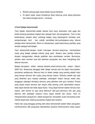 y   Berikan peluang agar siswa belajar sesuai bertahap
       y   Di dalam kelas, siswa hendaknya diberi pelua ng untuk saling berbicara
           dan diskusi dengan teman ± temanya




2.Teori belajar behavioristik

Teori belajar behavioristik adalah sebuah teori yang dicetuskan oleh gage dan
berlier tentang perubahan tingkah laku sebagai hasil dari pengalaman. Teori ini lalu
berkembang menjadi aliran psikologi belajar yang berpengaruh terhadap arah
pengembangan teori        dan praktik pendidikan dan pembelajaran yang dikenal
sebagai aliran behavioristik. Aliran ini menekankan pada terbentuknya perilaku yang
tampak sebagai hasil belajar.

Teori behavioristik dengan model hubungan stimulus-responnya, mendudukkan
orang yang belajar sebagai individu yang pasif . Respon atau perilaku tertentu
dengan menggunakan metode pelatihan atau pembiasaan semata. Munculnya
perilaku akan semakin kuat bila diberikan penguatan dan akan menghilang bila
dikenai hukuman.

Belajar merupakan akibat adanya interaksi antara stimulus dan respon (Slavin,
2000:143). Seseorang dianggap telah belajar sesuatu jika dia dapat menunjukkan
perubahan perilakunya. Menurut teori ini dalam belajar yang penting adalah input
yang berupa stimulus dan output yang berupa respon. Stimulus adalah apa saja
yang diberikan guru kepada pebelajar, sedangkan respon berupa reaksi atau
tanggapan pebelajar terhada p stimulus yang diberikan oleh guru tersebut. Proses
yang terjadi antara stimulus dan respon tidak penting untuk diperhatikan karena
tidak dapat diamati dan tidak dapat diukur. Yang dapat diamati adalah stimulus dan
respon, oleh karena itu apa yang diberik an oleh guru (stimulus) dan apa yang
diterima oleh pebelajar (respon) harus dapat diamati dan diukur. Teori ini
mengutamakan pengukuran, sebab pengukuran merupakan suatu hal penting untuk
melihat terjadi atau tidaknya perubahan tingkah laku tersebut.

Faktor lain yang dianggap penting oleh aliran behavioristik adalah faktor penguatan
(reinforcement). Bila penguatan ditambahkan (positive reinforcement) maka respon
 