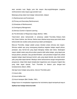 akan semakin kuat. Begitu pula bila respon dikur angi/dihilangkan (negative
reinforcement) maka respon juga semakin kuat.

Beberapa prinsip dalam teori belajar behavioristik, meliputi:

(1) Reinforcement and Punishment;

(2) Primary and Secondary Reinforcement;

(3) Schedules of Reinforcement;

(4) Contingency Management;

(5) Stimulus Control in Operant Learning;

(6) The Elimination of Responses (Gage, Berliner, 1984).

Tokoh-tokoh aliran behavioristik di antaranya adalah Thorndike, Watson, Clark
Hull, Edwin Guthrie, dan Skinner. Berikut akan dibahas karya-karya para tokoh aliran
behavioristik dan analisis serta peranannya dalam pembelajaran.

Menurut Thorndike, belajar adalah proses interaksi antara stimulus dan respon.
Stimulus adalah apa yang merangsang terjadinya kegiatan belajar seperti pikiran,
perasaan, atau hal-hal lain yang dapat ditangkap melalui alat indera. Sedangkan
respon adalah reaksi yang dimunculkan peserta didik ketika belajar, yang dapat pula
berupa pikiran, perasaan, atau ge rakan/tindakan. Jadi perubahan tingkah laku akibat
kegiatan belajar dapat berwujud konkrit, yaitu yang dapat diamati, atau tidak konkrit
yaitu yang tidak dapat diamati. Meskipun aliran behaviorisme sangat mengutamakan
pengukuran, tetapi tidak dapat menjela skan bagaimana cara mengukur tingkah laku
yang tidak dapat diamati. Teori Thorndike ini disebut pula dengan teori
koneksionisme (Slavin, 2000).

Ada tiga hukum belajar yang utama, menurut Thorndike yakni

(1) hukum efek;

(2) hukum latihan dan

(3) hukum kesiapan (Bell, Gredler, 1991).

Ketiga hukum ini menjelaskan bagaimana hal -hal tertentu dapat memperkuat resp on

Aplikasi teori belajar behaviouristik
 