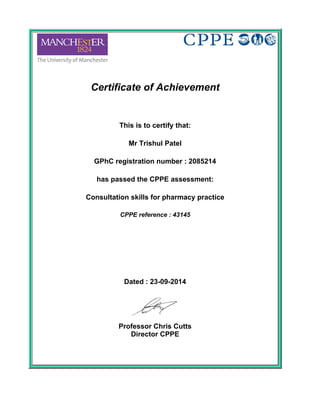 Certificate of Achievement
 
This is to certify that:
 
Mr Trishul Patel
 
GPhC registration number : 2085214
 
has passed the CPPE assessment:
 
Consultation skills for pharmacy practice
 
CPPE reference : 43145
 
 
 
Dated : 23-09-2014
 
Professor Chris Cutts
Director CPPE
 
 
 
 