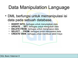 Data Manipulation Language DML berfungsi untuk memanipulasi isi data pada sebuah database. INSERT INTO,  bertugas untuk menyisipkan data UPDATE … SET , bertugas untuk mengubah data DELETE FROM , bertugas untuk menghapus data SELECT … FROM , bertugas untuk menyeleksi data CREATE VIEW , bertugas untuk membuat tabel maya SQL Basic Halaman 8 