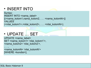 INSERT INTO Syntax: INSERT INTO <nama_tabel>  [(<nama_kolom1,nama_kolom2, . . . <nama_kolomN>)]  VALUES  (<nilai_kolom1>,<nilai_kolom2>, . . . <nilai_kolomN>);  UPDATE … SET UPDATE <nama_tabel>  SET <nama_kolom1= ‘nilai_kolom1’>,  <nama_kolom2= ‘nilai_kolom2’>,  . . . ,  <nama_kolomN= ‘nilai_kolomN’>  [WHERE <kondisi>];  SQL Basic Halaman 9 