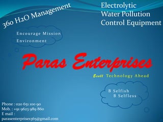 Electrolytic
Water Pollution
Control Equipment
E n co u ra ge M i s s i o n
E nv i r o n m e n t
Paras Enterprises
B S e l f i s h
B S e l f l e s s
Phone : 020 651 100 90
Mob. : +91 9623 989 860
E mail :
parasenterprises365@gmail.com
E c e l l Te c h n o l o g y A h e a d
 