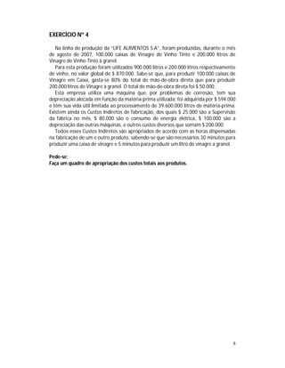 8
EXERCÍCIO Nº 4
Na linha de produção da “LIFE ALIMENTOS S.A”, foram produzidas, durante o mês
de agosto de 2007, 100.000 caixas de Vinagre de Vinho Tinto e 200.000 litros de
Vinagre de Vinho Tinto à granel.
Para esta produção foram utilizados 900.000 litros e 200.000 litros respectivamente
de vinho, no valor global de $ 870.000. Sabe-se que, para produzir 100.000 caixas de
Vinagre em Caixa, gasta-se 80% do total de mão-de-obra direta que para produzir
200.000 litros de Vinagre à granel. O total de mão-de-obra direta foi $ 50.000.
Esta empresa utiliza uma máquina que, por problemas de corrosão, tem sua
depreciação alocada em função da matéria-prima utilizada; foi adquirida por $ 594.000
e têm sua vida útil limitada ao processamento de 39.600.000 litros de matéria-prima.
Existem ainda os Custos Indiretos de fabricação, dos quais $ 25.000 são a Supervisão
da fábrica no mês, $ 80.000 são o consumo de energia elétrica, $ 100.000 são a
depreciação das outras máquinas, e outros custos diversos que somam $ 200.000.
Todos esses Custos Indiretos são apropriados de acordo com as horas dispensadas
na fabricação de um e outro produto, sabendo-se que são necessários 30 minutos para
produzir uma caixa de vinagre e 5 minutos para produzir um litro de vinagre a granel.
Pede-se:
Faça um quadro de apropriação dos custos totais aos produtos.
 
