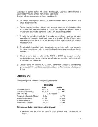 10
Classifique as contas acima em Custos de Produção, Despesas administrativas e
Despesas de Vendas e apure o montante de cada grupo.
A seguir, calcule os custos dos produtos, considerando:
a) Dos salários e encargos da fábrica, 65% correspondem à mão-de-obra direta e 35%
à mão-de-obra indireta.
b) O custo da matéria-prima é alocado aos produtos conforme requisições das Ops,
tendo sido neste ano: produto ALTO= 25% do valor requisitado; produto MÉDIO=
45% do valor requisitado; e produto BAIXO= 30% do valor requisitado.
c) O custo da mão-de-obra direta é alocado aos produtos conforme as horas
apontadas de produção, tendo sido neste ano: produto ALTO= 40% das horas
apontadas; produto MÉDIO= 35% das horas apontadas; e produto BAIXO= 25% das
horas apontadas.
d) Os custos indiretos de fabricação são rateados aos produtos conforme o tempo de
fabricação (considere o custo da mão-de-obra direta como proporção do tempo
apurado).
e) Calcule o custo dos produtos ALTO, MÉDIO e BAIXO do exercício anterior,
considerando que os custos indiretos são rateados aos produtos conforme o custo
da matéria-prima requisitada.
f) Calcule o custo dos produtos ALTO, MÉDIO e BAIXO do Exercício 3, considerando
que os custos indiretos são rateados aos produtos conforme os respectivos custos
diretos.
EXERCÍCIO Nº 3
Temos os seguintes dados de custo, produção e venda:
PRODUTOS
Tênis Sapato
Matéria Prima ($) 276.000 440.000
Mão de Obra Direta ($) 618.500 337.000
C.I.F Total ($) 2.360.000,00
Tempo de Fabricação (Horas) 8.060 6.270
Volume de Produção 107.872 62.468
Volume de Venda 75.500 37.500
Preço Venda Unitário 44,50 54,00
Com base nos dados e informações acima, preparar:
a) Demonstrativo do custo de cada produto apurado pela Contabilidade de
Custos.
 