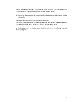 11
Obs: O trabalho de rateio do CIF efetuado de forma incorreta pela Contabilidade de
Custo baseou-se na proporção do custo de Mão de Obra Direta.
b) Demonstrativo do custo de cada produto calculado de acordo com a técnica
adequada.
Obs: Os custos variáveis correspondem à 60% do C.I.F
Os Deptos correspondentes aos dados acima estão estruturados para atender uma
demanda de 16.800 horas, sendo 55% em função do produto Tênis.
c) Resultado apurado em cada uma das situações anteriores, a nível de produtos e
total da empresa.
 