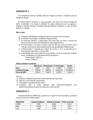 13
EXERCÍCIO Nº 2
A Life Alimentos fabrica 150.000 caixas de Vinagre de Vinho e 100.000 caixas de
Vinagre de Álcool.
Os Custos Diretos referentes a esses produtos, em certo mês, forma: Vinagre de
Vinho, $ 600.000, e de Álcool, $ 200.000. Os custos Indiretos foram os seguintes:
Aluguel, $ 100.000; Energia, $ 50.000; Materiais Indiretos, 300.000, e a Mão de Obra
Indireta, $ 100.000.
Sabe-se que:
a) O aluguel é distribuído aos Departamentos de acordo com suas áreas.
b) O consumo de Energia é medido por Departamento.
c) Os materiais indiretos, a depreciação têm como base de rateio o número de
horas de mão-de-obra total utilizada em cada departamento.
d) A Fermentação e o Envase recebem cada um 45% dos custos da Adm. Geral,
10% dos custos deste último Departamento são apropriados à Manutenção.
e) A Manutenção é realizada por ordem de serviço e, tem se apurado que à
Fermentação cabe 60% e o Envase 40%.
f) A distribuição dos custos indiretos aos produtos é feita em função do total das
horas trabalhadas em cada departamento produtivo:
Fermentação: 4.000 hrs
Envase: 5.000 hrs
Dados coletados no período:
Adm Geral Manutenção Fermentação Envase
Área 500m2
50m2
1.500m2
2.000m2
Consumo Energia 400 Kw 600 Kw 35.000 Kw 45.000 Kw
Horas de MOT 3.000 h 1.600 h 4.000 h 5.000 h
Pede-se:
a) Elaborar o Mapa de Rateio dos Custos Indiretos de Fabricação.
b) Apurar o custo total de cada produto.
c) Contabilizar a apropriação dos custos.
d) Comparar com o custo apurado pela departamentalização sem
departamentalização (rateio com base nos custos diretos)
EXERCÍCIO Nº 3
A Indústria Bicicletas MIMI Ltda., apresenta o seguinte mix de produtos, produção
mensal e preço de venda unitário:
PRODUTOS Volume Produção Volume de Vendas Preço de Venda
CROSS 7.000 8.000 140,0
BIKE 10.000 9.500 105,0
CECI 5.000 5.000 120,0
 