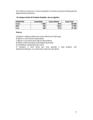 15
f) O critério de rateio do C.I.F para os produtos é com base nas horas de fabricação dos
departamentos produtivos.
Os estoques iniciais de Produtos Acabados, são os seguintes:
PRODUTOS Quantidade Custo Unitário Custo Total
Cross 1.000 80,0 80.000
Bike 600 120,0 72.000
Ceci 300 97,0 29.100
Pede-se:
a) Elaborar o Mapa de Rateio dos Custos Indiretos de Fabricação;
b) Apurar o custo total de cada produto;
c) Apurar o Lucro Bruto para cada um dos produtos;
d) Elabore a Demonstração de Resultados do período;
e) Contabilizar a apropriação dos custos;
f) Comparar o Lucro Bruto que seria apurado a cada produto, sem
Departamentalização, se o rateio fosse à base do custo direto.
 