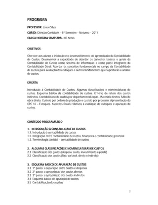 2
PROGRAMA
PROFESSOR: Josué Silva
CURSO: Ciências Contábeis – 5º Semestre – Noturno – 2011
CARGA HORÁRIA SEMESTRAL: 80 horas
OBJETIVOS
Oferecer aos alunos a iniciação e o desenvolvimento do aprendizado da Contabilidade
de Custos. Desenvolver a capacidade de abordar os conceitos básicos e gerais da
Contabilidade de Custos como sistema de informação e como parte integrante da
Contabilidade Geral. Abordar os conceitos fundamentais no campo da Contabilidade
de Custos para avaliação dos estoques e outros fundamentos que suportarão a análise
de custos.
EMENTA
Introdução à Contabilidade de Custos. Algumas classificações e nomenclaturas de
custos. Esquema básico da contabilidade de custos. Critério de rateio dos custos
indiretos. Contabilidade de custos por departamentalização. Materiais diretos. Mão de
obra direta. Custeio por ordem de produção e custeio por processo. Apresentação do
CPC 16 – Estoques. Aspectos fiscais relativos à avaliação de estoques e apuração de
custos.
CONTEÚDO PROGRAMÁTICO
1. INTRODUÇÃO À CONTABILIDADE DE CUSTOS
1.1. Introdução à contabilidade de custos
1.2. Integração entre contabilidade de custos, financeira e contabilidade gerencial
1.3. Terminologia contábil – contabilidade de custos
2. ALGUMAS CLASSIFICAÇÕES E NOMENCLATURAS DE CUSTOS
2.1 Classificação dos gastos (despesa, custo, investimento e perda)
2.2 Classificação dos custos (fixo, variável, direto e indireto)
3. ESQUEMA BÁSICO DE APURAÇÃO DE CUSTOS
3.1 1º passo: a separação entre custos e despesas
3.2 2º passo: a apropriação dos custos diretos
3.3 3º passo: a apropriação dos custos indiretos
3.4 Esquema básico de apuração de custos
3.5 Contabilização dos custos
 