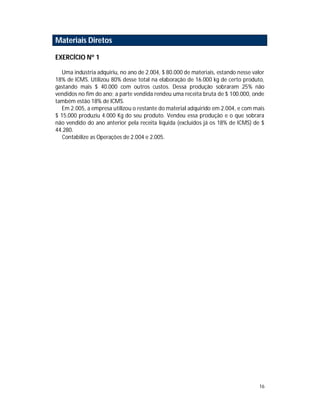 16
Materiais Diretos
EXERCÍCIO Nº 1
Uma indústria adquiriu, no ano de 2.004, $ 80.000 de materiais, estando nesse valor
18% de ICMS. Utilizou 80% desse total na elaboração de 16.000 kg de certo produto,
gastando mais $ 40.000 com outros custos. Dessa produção sobraram 25% não
vendidos no fim do ano; a parte vendida rendeu uma receita bruta de $ 100.000, onde
também estão 18% de ICMS.
Em 2.005, a empresa utilizou o restante do material adquirido em 2.004, e com mais
$ 15.000 produziu 4.000 Kg do seu produto. Vendeu essa produção e o que sobrara
não vendido do ano anterior pela receita líquida (excluídos já os 18% de ICMS) de $
44.280.
Contabilize as Operações de 2.004 e 2.005.
 