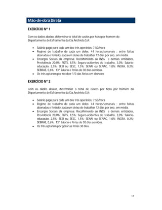 17
Mão-de-obra Direta
EXERCÍCIO Nº 1
Com os dados abaixo, determinar o total de custos por hora por homem do
Departamento de Esfriamento da Cia.Anchieta S.A:
 Salário pago para cada um dos três operários: 7,50/hora
 Regime de trabalho de cada um deles: 44 horas/semanais ; entre faltas
abonadas e feriados cada um deixa de trabalhar 12 dias por ano, em média.
 Encargos Sociais da empresa: Recolhimento ao INSS e demais entidades,
Previdência 20,0%; FGTS, 8,5%; Seguro-acidentes do trabalho, 3,0%; Salário-
educação, 2,5%; SESI ou SESC, 1,5%; SENAI ou SENAC, 1,0%; INCRA, 0,2%;
SEBRAE, 0,6%; 13º Salário e férias de 30 dias corridos.
 Os três optaram por receber 1/3 das férias em dinheiro
EXERCÍCIO Nº 2
Com os dados abaixo, determinar o total de custos por hora por homem do
Departamento de Esfriamento da Cia.Anchieta S.A:
 Salário pago para cada um dos três operários: 7,50/hora
 Regime de trabalho de cada um deles: 44 horas/semanais ; entre faltas
abonadas e feriados cada um deixa de trabalhar 12 dias por ano, em média.
 Encargos Sociais da empresa: Recolhimento ao INSS e demais entidades,
Previdência 20,0%; FGTS, 8,5%; Seguro-acidentes do trabalho, 3,0%; Salário-
educação, 2,5%; SESI ou SESC, 1,5%; SENAI ou SENAC, 1,0%; INCRA, 0,2%;
SEBRAE, 0,6%; 13º Salário e férias de 30 dias corridos.
 Os três optaram por gozar as férias 30 dias.
 