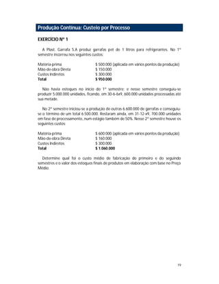 19
Produção Contínua: Custeio por Processo
EXERCÍCIO Nº 1
A Plast. Garrafa S.A produz garrafas pet de 1 litros para refrigerantes. No 1º
semestre incorreu nos seguintes custos:
Matéria-prima $ 500.000 (aplicada em vários pontos da produção)
Mão-de-obra Direta $ 150.000
Custos Indiretos $ 300.000
Total $ 950.000
Não havia estoques no início do 1º semestre; e nesse semestre conseguiu-se
produzir 5.000.000 unidades, ficando, em 30-6-6x9, 600.000 unidades processadas até
sua metade.
No 2º semestre iniciou-se a produção de outras 6.600.000 de garrafas e conseguiu-
se o término de um total 6.500.000. Restaram ainda, em 31-12-x9, 700.000 unidades
em fase de processamento, num estágio também de 50%. Nesse 2º semestre houve os
seguintes custos:
Matéria-prima $ 600.000 (aplicada em vários pontos da produção)
Mão-de-obra Direta $ 160.000
Custos Indiretos $ 300.000
Total $ 1.060.000
Determine qual foi o custo médio de fabricação do primeiro e do seguindo
semestres e o valor dos estoques finais de produtos em elaboração com base no Preço
Médio.
 