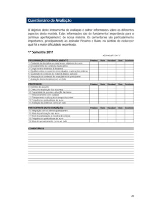 20
Questionário de Avaliação
O objetivo deste instrumento de avaliação é colher informações sobre os diferentes
aspectos desta matéria. Estas informações são de fundamental importância para o
contínuo aperfeiçoamento de nossa matéria. Os comentários são particularmente
importantes, principalmente ao assinalar Péssimo e Ruim, no sentido de esclarecer
qual foi a maior dificuldade encontrada.
1º Semestre 2011
 