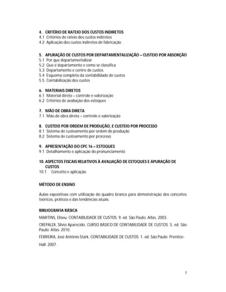 3
4. CRITÉRIO DE RATEIO DOS CUSTOS INDIRETOS
4.1 Critérios de rateio dos custos indiretos
4.2 Aplicação dos custos indiretos de fabricação
5. APURAÇÃO DE CUSTOS POR DEPARTAMENTALIZAÇÃO – CUSTEIO POR ABSORÇÃO
5.1 Por que departamentalizar
5.2 Que é departamento e como se classifica
5.3 Departamento e centro de custos
5.4 Esquema completo da contabilidade de custos
5.5 Contabilização dos custos
6. MATERIAIS DIRETOS
6.1 Material direto – controle e valorização
6.2 Critérios de avaliação dos estoques
7. MÃO DE OBRA DIRETA
7.1 Mão de obra direta – controle e valorização
8. CUSTEIO POR ORDEM DE PRODUÇÃO, E CUSTEIO POR PROCESSO
8.1 Sistema de custeamento por ordem de produção
8.2 Sistema de custeamento por processo
9. APRESENTAÇÃO DO CPC 16 – ESTOQUES
9.1 Detalhamento e aplicação do pronunciamento
10. ASPECTOS FISCAIS RELATIVOS À AVALIAÇÃO DE ESTOQUES E APURAÇÃO DE
CUSTOS
10.1 Conceito e aplicação
MÉTODO DE ENSINO
Aulas expositivas com utilização do quadro branco para demonstração dos conceitos
teóricos, práticos e das tendências atuais.
BIBLIOGRAFIA BÁSICA
MARTINS, Eliseu. CONTABILIDADE DE CUSTOS. 9. ed. São Paulo: Atlas. 2003.
CREPALDI, Silvio Aparecido. CURSO BÁSICO DE CONTABILIDADE DE CUSTOS. 5. ed. São
Paulo: Atlas. 2010.
FERREIRA, José Antônio Stark. CONTABILIDADE DE CUSTOS. 1. ed. São Paulo: Prentice-
Hall. 2007.
 
