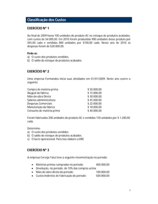 1
Classificação dos Custos
EXERCÍCIO Nº 1
Ao final de 2009 havia 100 unidades do produto AC no estoque de produtos acabados,
com custos de $4.000,00. Em 2010 foram produzidas 900 unidades desse produto por
$45,00 cada e vendidas 800 unidades por $100,00 cada. Nesse ano de 2010 as
despesas foram de $20.000,00.
Pede-se:
a) O custo dos produtos vendidos.
b) O saldo do estoque de produtos acabados.
EXERCÍCIO Nº 2
Uma empresa Formandos inicia suas atividades em 01/01/2009. Neste ano ocorre o
seguinte:
Compra de matéria-prima $ 50.000,00
Aluguel da fábrica $ 15.000,00
Mão-de-obra Direta $ 30.000,00
Salários administrativos $ 45.000,00
Despesas Comerciais $ 22.000,00
Manutenção da fábrica $ 18.000,00
Consumo de matéria-prima $ 40.000,00
Foram fabricadas 200 unidades do produto AC e vendidas 150 unidades por $ 1.200,00
cada.
Determine:
a) O custo dos produtos vendidos
b) O saldo do estoque de produtos acabados.
c) O lucro operacional. Para isso elabore a DRE
EXERCÍCIO Nº 3
A empresa Cerveja Tatuí teve a seguinte movimentação no período:
 Matérias-primas compradas no período: 400.000,00
 Devolução, no período, de 10% das compras acima
 Mão-de-obra direta do período: 100.000,00
 Custos Indiretos de Fabricação do período: 500.000,00
 