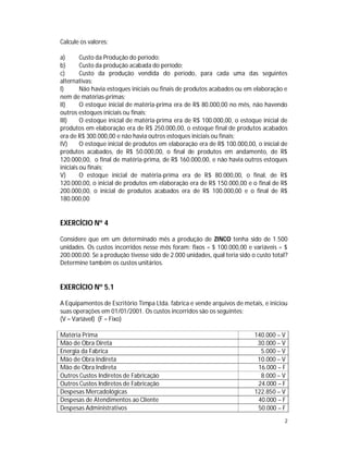 2
Calcule os valores:
a) Custo da Produção do período;
b) Custo da produção acabada do período;
c) Custo da produção vendida do período, para cada uma das seguintes
alternativas:
I) Não havia estoques iniciais ou finais de produtos acabados ou em elaboração e
nem de matérias-primas;
II) O estoque inicial de matéria-prima era de R$ 80.000,00 no mês, não havendo
outros estoques iniciais ou finais;
III) O estoque inicial de matéria-prima era de R$ 100.000,00, o estoque inicial de
produtos em elaboração era de R$ 250.000,00, o estoque final de produtos acabados
era de R$ 300.000,00 e não havia outros estoques iniciais ou finais;
IV) O estoque inicial de produtos em elaboração era de R$ 100.000,00, o inicial de
produtos acabados, de R$ 50.000,00, o final de produtos em andamento, de R$
120.000,00, o final de matéria-prima, de R$ 160.000,00, e não havia outros estoques
iniciais ou finais;
V) O estoque inicial de matéria-prima era de R$ 80.000,00, o final, de R$
120.000,00, o inicial de produtos em elaboração era de R$ 150.000,00 e o final de R$
200.000,00, o inicial de produtos acabados era de R$ 100.000,00 e o final de R$
180.000,00
EXERCÍCIO Nº 4
Considere que em um determinado mês a produção de ZINCO tenha sido de 1.500
unidades. Os custos incorridos nesse mês foram: fixos = $ 100.000,00 e variáveis = $
200.000,00. Se a produção tivesse sido de 2.000 unidades, qual teria sido o custo total?
Determine também os custos unitários.
EXERCÍCIO Nº 5.1
A Equipamentos de Escritório Timpa Ltda. fabrica e vende arquivos de metais, e iniciou
suas operações em 01/01/2001. Os custos incorridos são os seguintes:
(V = Variável) (F = Fixo)
Matéria Prima 140.000 – V
Mão de Obra Direta 30.000 – V
Energia da Fabrica 5.000 – V
Mão de Obra Indireta 10.000 – V
Mão de Obra Indireta 16.000 – F
Outros Custos Indiretos de Fabricação 8.000 – V
Outros Custos Indiretos de Fabricação 24.000 – F
Despesas Mercadológicas 122.850 – V
Despesas de Atendimentos ao Cliente 40.000 – F
Despesas Administrativos 50.000 – F
 
