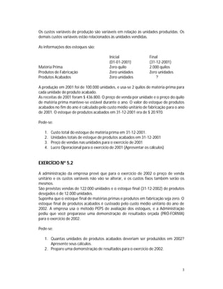 3
Os custos variáveis de produção são variáveis em relação às unidades produzidas. Os
demais custos variáveis estão relacionados às unidades vendidas.
As informações dos estoques são:
Inicial Final
(01-01-2001) (31-12-2001)
Matéria Prima Zero quilo 2.000 quilos
Produtos de Fabricação Zero unidades Zero unidades
Produtos Acabados Zero unidades ?
A produção em 2001 foi de 100.000 unidades, e usa-se 2 quilos de matéria-prima para
cada unidade de produto acabado.
As receitas de 2001 foram $ 436.800. O preço de venda por unidade e o preço do quilo
de matéria prima manteve-se estável durante o ano. O valor do estoque de produtos
acabados no fim do ano é calculado pelo custo médio unitário de fabricação para o ano
de 2001. O estoque de produtos acabados em 31-12-2001 era de $ 20.970.
Pede-se:
1. Custo total do estoque de matéria prima em 31-12-2001.
2. Unidades totais de estoque de produtos acabados em 31-12-2001
3. Preço de vendas nas unidades para o exercício de 2001
4. Lucro Operacional para o exercício de 2001 (Apresentar os cálculos)
EXERCÍCIO Nº 5.2
A administração da empresa prevê que para o exercício de 2002 o preço de venda
unitário e os custos variáveis não vão se alterar, e os custos fixos também serão os
mesmos.
São previstas vendas de 122.000 unidades e o estoque final (31-12-2002) de produtos
desejados é de 12.000 unidades.
Suponha que o estoque final de matérias primas e produtos em fabricação seja zero. O
estoque final de produtos acabados é custeado pelo custo médio unitário do ano de
2002. A empresa usa o método PEPS de avaliação dos estoques, e a Administração
pediu que você preparasse uma demonstração de resultados orçada (PRÓ-FORMA)
para o exercício de 2002.
Pede-se:
1. Quantas unidades de produtos acabados deveriam ser produzidos em 2002?
Apresente seus cálculos.
2. Prepare uma demonstração de resultados para o exercício de 2002.
 