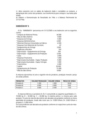 5
c) Abra razonetes com os saldos do balancete dado e contabilize as compras, a
apropriação dos custos dos produtos, sua transferência para estoque e sua baixa pela
venda;
d) Elabore a Demonstração de Resultados de 19x6 e o Balanço Patrimonial de
31/12/19x6.
EXERCÍCIO Nº 2
A Cia. “MARANATA” apresentou em 31/12/2005 o seu balancete com as seguintes
contas:
* Compras de Matérias Primas 30.000
* Mão de Obra Indireta 4.000
* Despesas de Entrega 5.000
* Despesas Administrativas 6.000
* Materiais Diversos Consumidos na Fábrica 6.500
* Despesas Com Materiais de Escritório 40
* Equipamentos de Entrega 3.000
* Duplicatas a Receber 740
* Depreciação – Equipamentos de Entrega 500
* Depreciação – Equipamentos de Produção 3.500
* Caixa 3.000
* Despesas Financeiras 1.000
* Depreciação Acumulada – Equip. Produção 5.000
* Depreciação Acumulada – Equip. Entregas 1.000
* Empréstimos 4.480
* Capital 30.000
* Equipamentos de Produção 15.000
* Mão de Obra Direta 8.000
A empresa apresentou no ano o seguinte mix de produtos, produção mensal e preço
de venda unitário:
PRODUTOS VOLUME PRODUÇÃO VOLUME VENDA PREÇO DE VENDA
Produto A 1.200 1.000 18,00
Produto B 2.000 2.000 9,00
Produto C 3.000 2.500 7,50
A empresa fabricou os produtos A, B e C consumindo as seguintes quantidades: A =
70.000 kg; B = 40.000 kg; C = 40.000 kg. A matéria prima é a mesma para cada
produto. O custo de mão-de-obra direta são alocados aos produtos conforme as horas
apontadas de produção, tendo sido neste ano: A= 3.000 H/hom, B= 2.000 H/hom e
produto C= 5.000 H/hm.
Os Custos Indiretos são alocados aos produtos conforme os respectivos custos de mão-
de-obra Direta.
 