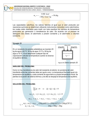 UNIVERSIDAD NACIONAL ABIERTA Y A DISTANCIA – UNAD
ESCUELA DE CIENCIAS BÁSICAS, TECNOLOGÍA E INGENIERÍA
CONTENIDO DIDÁCTICO DEL CURSO: 201015 – TERMODINÁMICA
kg
kgkcal
kcal
ma 4,59
/2,100
950.5
Las capacidades caloríficas, los calores latentes al igual que el calor producido por
reacciones químicas se determinan utilizando instrumentos conocidos como calorímetros,
los cuales están diseñados para medir con toda exactitud los cambios de temperatura
producidos por generación o transferencia de calor. De acuerdo con el proceso se
distinguen dos clases: el calorímetro a presión constante y el calorímetro a volumen
constante.
Ejemplo 25
En un recipiente de paredes adiabáticas se mezclan 20
kg de agua a 40 ºC, 50 kg de agua 10 ºC y 30 kg de
agua a 70 ºC. Si se desprecian cualquier tipo de
vaporización calcular la temperatura cuando se alcanza
el equilibrio térmico.
Figura 54: Datos ejemplo 25
ANÁLISIS DEL PROBLEMA:
Como no hay transferencia de calor del recipiente al exterior, la sumatoria del calor
transferido entre las corrientes debe ser igual a cero. La temperatura final será igual a la
temperatura de equilibrio y cada corriente de agua tiene su propia temperatura inicial. Se
plantea la ecuación de balance térmico y de ella se despeja la temperatura de equilibrio.
SOLUCIÓN DEL PROBLEMA
00 321 QQQQi
0)()()( 332211 ttcmttcmttcm epepep
322211321 tmtmtmtmtmtm eee
kgkgkg
CkgCkgCkg
mmm
tmtmtm
te
305020
)º70)(30()º10)(50()º40)(20(
321
332211
 