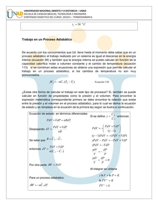 UNIVERSIDAD NACIONAL ABIERTA Y A DISTANCIA – UNAD
ESCUELA DE CIENCIAS BÁSICAS, TECNOLOGÍA E INGENIERÍA
CONTENIDO DIDÁCTICO DEL CURSO: 201015 – TERMODINÁMICA
Cte º34
Trabajo en un Proceso Adiabático
De acuerdo con los conocimientos que Ud. tiene hasta el momento debe saber que en un
proceso adiabático el trabajo realizado por un sistema es igual al descenso en la energía
interna (ecuación 99) y también que la energía interna se puede calcular en función de la
capacidad calorífica molar a volumen constante y el cambio de temperatura (ecuación
113) si se combinan estas ecuaciones se obtiene una expresión que permite calcular el
trabajo en un proceso adiabático, si los cambios de temperatura no son muy
pronunciados.
)( 1221 TTCnW v Ecuación 130
¿Existe otra forma de calcular el trabajo en este tipo de procesos? Si, también se puede
calcular en función de propiedades como la presión y el volumen. Para encontrar la
expresión matemática correspondiente primero se debe encontrar la relación que existe
entre la presión y el volumen en el proceso adiabático, para lo cual se deriva la ecuación
de estado y se remplaza en la ecuación de la primera ley según se ilustra a continuación.
Ecuación de estado en términos diferenciales
nRdTVdPPdV
Despejando
nR
VdPPdV
dT
Se sabe que vp CCR
entonces
)( vp CCn
VdPPdV
dT
Por otra parte PdVW
Para un proceso adiabático
dTCnW v
Si se define
v
p
C
C
entonces
0
)()1(
)1(
P
dP
V
dV
P
dP
V
dV
VdPPdV
VdPPdVPdVPdV
VdPPdVPdV
VdPPdV
PdV
Al integrar se obtiene
kPV
KPV
KPV
ln
lnln
 