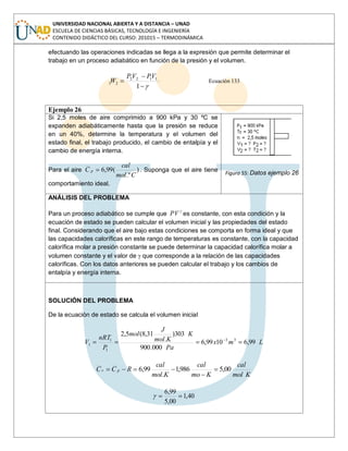 UNIVERSIDAD NACIONAL ABIERTA Y A DISTANCIA – UNAD
ESCUELA DE CIENCIAS BÁSICAS, TECNOLOGÍA E INGENIERÍA
CONTENIDO DIDÁCTICO DEL CURSO: 201015 – TERMODINÁMICA
efectuando las operaciones indicadas se llega a la expresión que permite determinar el
trabajo en un proceso adiabático en función de la presión y el volumen.
1
1122
21
VPVP
W Ecuación 133
Ejemplo 26
Si 2,5 moles de aire comprimido a 900 kPa y 30 ºC se
expanden adiabáticamente hasta que la presión se reduce
en un 40%, determine la temperatura y el volumen del
estado final, el trabajo producido, el cambio de entalpía y el
cambio de energía interna.
Para el aire )
.º
(99,6
Cmol
cal
C p . Suponga que el aire tiene
comportamiento ideal.
Figura 55: Datos ejemplo 26
ANÁLISIS DEL PROBLEMA
Para un proceso adiabático se cumple que PV es constante, con esta condición y la
ecuación de estado se pueden calcular el volumen inicial y las propiedades del estado
final. Considerando que el aire bajo estas condiciones se comporta en forma ideal y que
las capacidades caloríficas en este rango de temperaturas es constante, con la capacidad
calorífica molar a presión constante se puede determinar la capacidad calorífica molar a
volumen constante y el valor de que corresponde a la relación de las capacidades
caloríficas. Con los datos anteriores se pueden calcular el trabajo y los cambios de
entalpía y energía interna.
SOLUCIÓN DEL PROBLEMA
De la ecuación de estado se calcula el volumen inicial
Lmx
Pa
K
Kmol
J
mol
P
nRT
V 99,61099,6
000.900
303)
.
31,8(5,2
33
1
1
1
Kmol
cal
Kmo
cal
Kmol
cal
RCC pv 00,5986,1
.
99,6
40,1
00,5
99,6
 