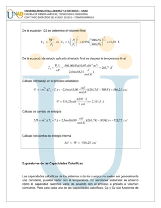 UNIVERSIDAD NACIONAL ABIERTA Y A DISTANCIA – UNAD
ESCUELA DE CIENCIAS BÁSICAS, TECNOLOGÍA E INGENIERÍA
CONTENIDO DIDÁCTICO DEL CURSO: 201015 – TERMODINÁMICA
De la ecuación 132 se determina el volumen final
L
kPa
kPa
L
P
P
VV
P
VP
V 07,10
540
900
99,6
4,1
11
2
1
12
2
11
2
De la ecuación de estado aplicada al estado final se despeja la temperatura final
K
Kmol
J
mol
mxPa
nR
VP
T 7,261
)
.
31,8(5,2
)1007,10(000.540 33
22
2
Cálculo del trabajo en el proceso adiabático
calKK
Kmol
cal
molTTCnW v 25,516)3037,261)(
.
00,5(5,2)( 12
J
cal
J
calW 5,161.2)
1
187,4
(25,516
Cálculo de cambio de entalpía
calKK
Kmol
cal
molTTCnH p 72,721)3037,261)(
.
99,6(5,2)( 12
Cálculo del cambio de energía interna
calWU 25,516
Expresiones de las Capacidades Caloríficas
Las capacidades caloríficas de los sistemas o de los cuerpos no suelen ser generalmente
una constante, pueden variar con la temperatura. En secciones anteriores se observó
cómo la capacidad calorífica varía de acuerdo con el proceso a presión o volumen
constante. Pero para cada una de las capacidades caloríficas, Cp y Cv son funciones de
 